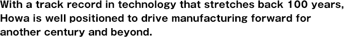 With a track record in technology that stretches back 100 years, Howa is well positioned to drive manufacturing forward for another century and beyond.