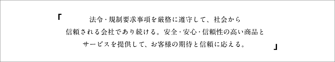 法令・規制要求事項を厳格に遵守して、社会から信頼される会社であり続ける。安全・安心・信頼性の高い商品とサービスを提供して、お客様の期待と信頼に応える。