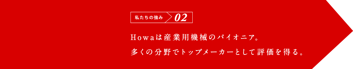 私たちの強み02 Howaは産業用機械のパイオニア。多くの分野でトップメーカーとして評価。